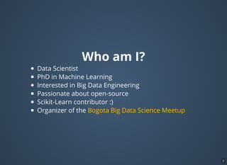 Who am I?
Data Scientist
PhD in Machine Learning
Interested in Big Data Engineering
Passionate about open-source
Scikit-Learn contributor :)
Organizer of the Bogota Big Data Science Meetup
2
 