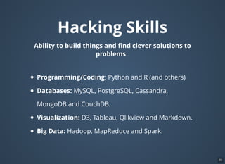 Hacking Skills
Ability to build things and ﬁnd clever solutions to
problems.
Programming/Coding: Python and R (and others)
Databases: MySQL, PostgreSQL, Cassandra,
MongoDB and CouchDB.
Visualization: D3, Tableau, Qlikview and Markdown.
Big Data: Hadoop, MapReduce and Spark.
20
 