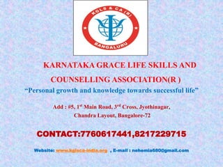 KARNATAKA GRACE LIFE SKILLS AND
COUNSELLING ASSOCIATION(R )
“Personal growth and knowledge towards successful life”
Add : #5, 1st Main Road, 3rd Cross, Jyothinagar,
Chandra Layout, Bangalore-72
CONTACT:7760617441,8217229715
Website: www.kglsca-india.org , E-mail : nehemia680@gmail.com
 