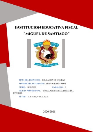 INSTITUCION EDUCATIVA FISCAL
“MIGUEL DE SANTIAGO”
TEMA DEL PROYECTO: EDUCACION DE CALIDAD
NOMBRE DEL ESTUDIANTE: LEIDY CHUQUITARCO
CURSO: SEGUNDO PARALELO: C
FIGURA PROFECIONAL: INSTALACIONES ELECTRICAS DEL
INTERIOR
TUTOR: LIC. ERIK VILLALBAN
2020-2021
 