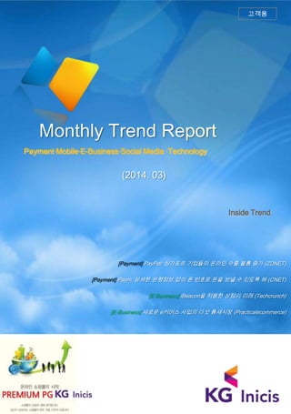 Monthly Trend Report
Payment·Mobile·E-Business·Social Media ·Technology
Inside Trend
고객용
(2014. 03)
[Payment] PayPal: 싱가포르 기업들의 온라인 수출 볼륨 증가 (ZDNET)
[Payment] Paym, 상세한 은행정보 없이 폰 번호로 돈을 보낼 수 있도록 해 (CNET)
[E-Business] iBeacon을 적용한 상점의 미래 (Techcrunch)
[E-Business] 새로운 e커머스 사업의 다섯 틈새시장 (Practicalecommerce)
 
