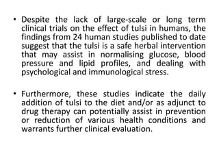 • Despite the lack of large-scale or long term
clinical trials on the effect of tulsi in humans, the
findings from 24 human studies published to date
suggest that the tulsi is a safe herbal intervention
that may assist in normalising glucose, blood
pressure and lipid profiles, and dealing with
psychological and immunological stress.
• Furthermore, these studies indicate the daily
addition of tulsi to the diet and/or as adjunct to
drug therapy can potentially assist in prevention
or reduction of various health conditions and
warrants further clinical evaluation.
 