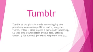 Tumblr
Tumblr es una plataforma de microblogging que
permite a sus usuarios publicar textos, imágenes,
vídeos, enlaces, citas y audio a manera de tumblelog.
Su sede está en Manhattan (Nueva York, Estados
Unidos) y fue fundada por David Karp en el año 2007
 
