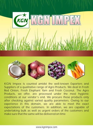 www.kgnimpex.com
KGN Impex is counted amidst the well-known Exporters and
Suppliers of a qualitative range of Agro Products. We deal in Fresh
Red Onion, Fresh Elephant Yam and Fresh Coconut. The Agro
Products, we offer, are processed under the most hygienic
conditions at our vendor’s end. We procure these products only
after checking against varied quality parameters. Owing to our
experience in this domain, we are able to meet the exact
expectations of the customers. In addition, we are capable of
undertaking bulk as well as urgent orders of the customers and
make sure that the same will be delivered on time
KGN IMPEXKGN IMPEXKGN IMPEX
 
