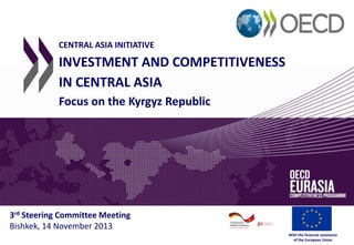 CENTRAL ASIA INITIATIVE

INVESTMENT AND COMPETITIVENESS
IN CENTRAL ASIA
Focus on the Kyrgyz Republic

3rd Steering Committee Meeting
Bishkek, 14 November 2013
With the financial assistance
of the European Union

 