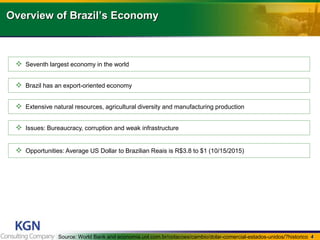 4
Overview of Brazils Economy
? Seventh largest economy in the world
? Brazil has an export-oriented economy
? Extensive natural resources, agricultural diversity and manufacturing production
? Issues: Bureaucracy, corruption and weak infrastructure
? Opportunities: Average US Dollar to Brazilian Reais is R$3.8 to $1 (10/15/2015)
Source: World Bank and economia.uol.com.br/cotacoes/cambio/dolar-comercial-estados-unidos/?historico
 
