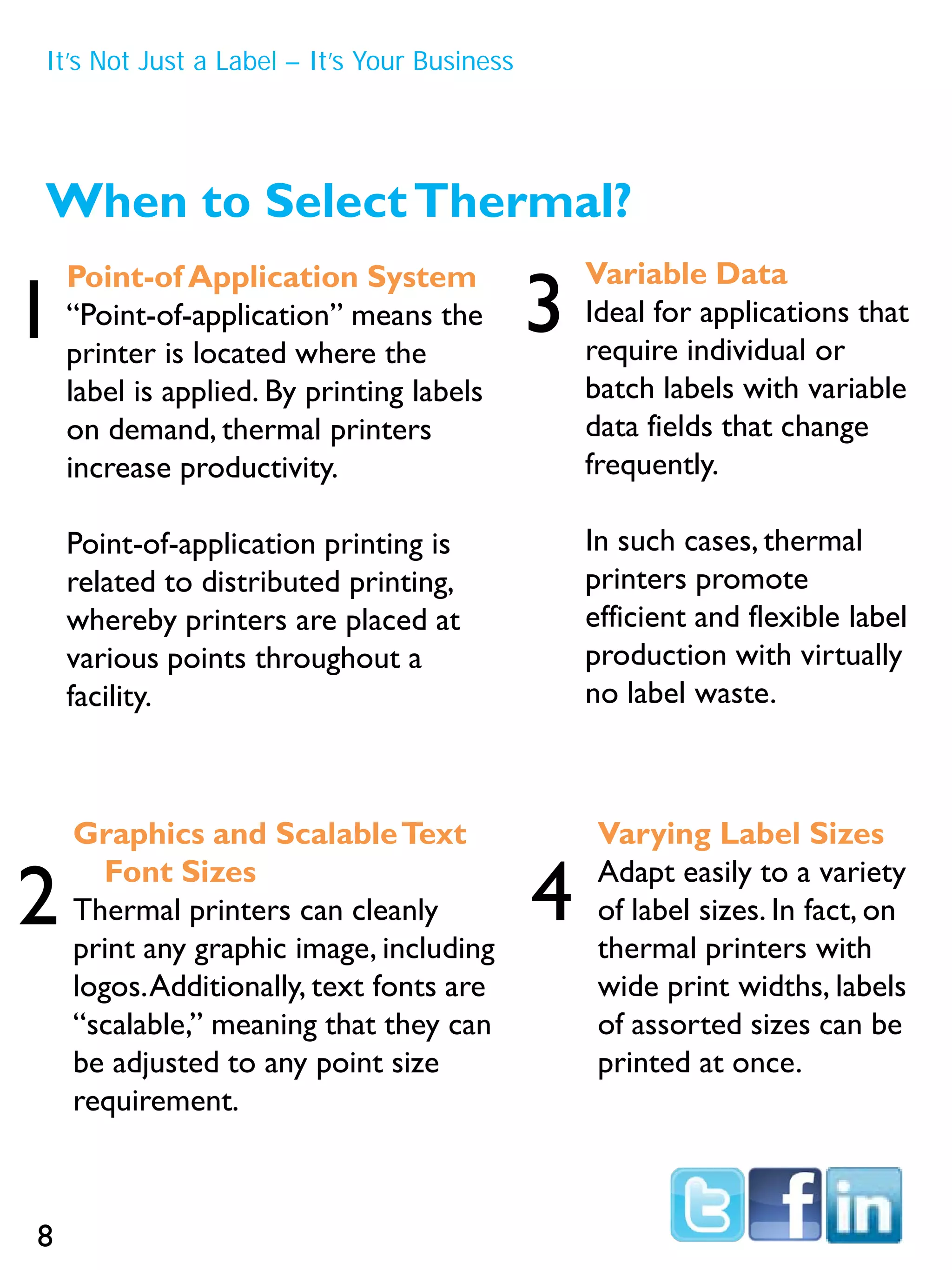 When to SelectThermal?
Point-of Application System
“Point-of-application” means the
printer is located where the
label is applied. By printing labels
on demand, thermal printers
increase productivity.
Point-of-application printing is
related to distributed printing,
whereby printers are placed at
various points throughout a
facility.
Variable Data
Ideal for applications that
require individual or
batch labels with variable
data fields that change
frequently.
In such cases, thermal
printers promote
efficient and flexible label
production with virtually
no label waste.
Varying Label Sizes
Adapt easily to a variety
of label sizes. In fact, on
thermal printers with
wide print widths, labels
of assorted sizes can be
printed at once.
Graphics and ScalableText
Font Sizes
Thermal printers can cleanly
print any graphic image, including
logos.Additionally, text fonts are
“scalable,” meaning that they can
be adjusted to any point size
requirement.
1
2
3
4
It’s Not Just a Label – It’s Your Business
8
 