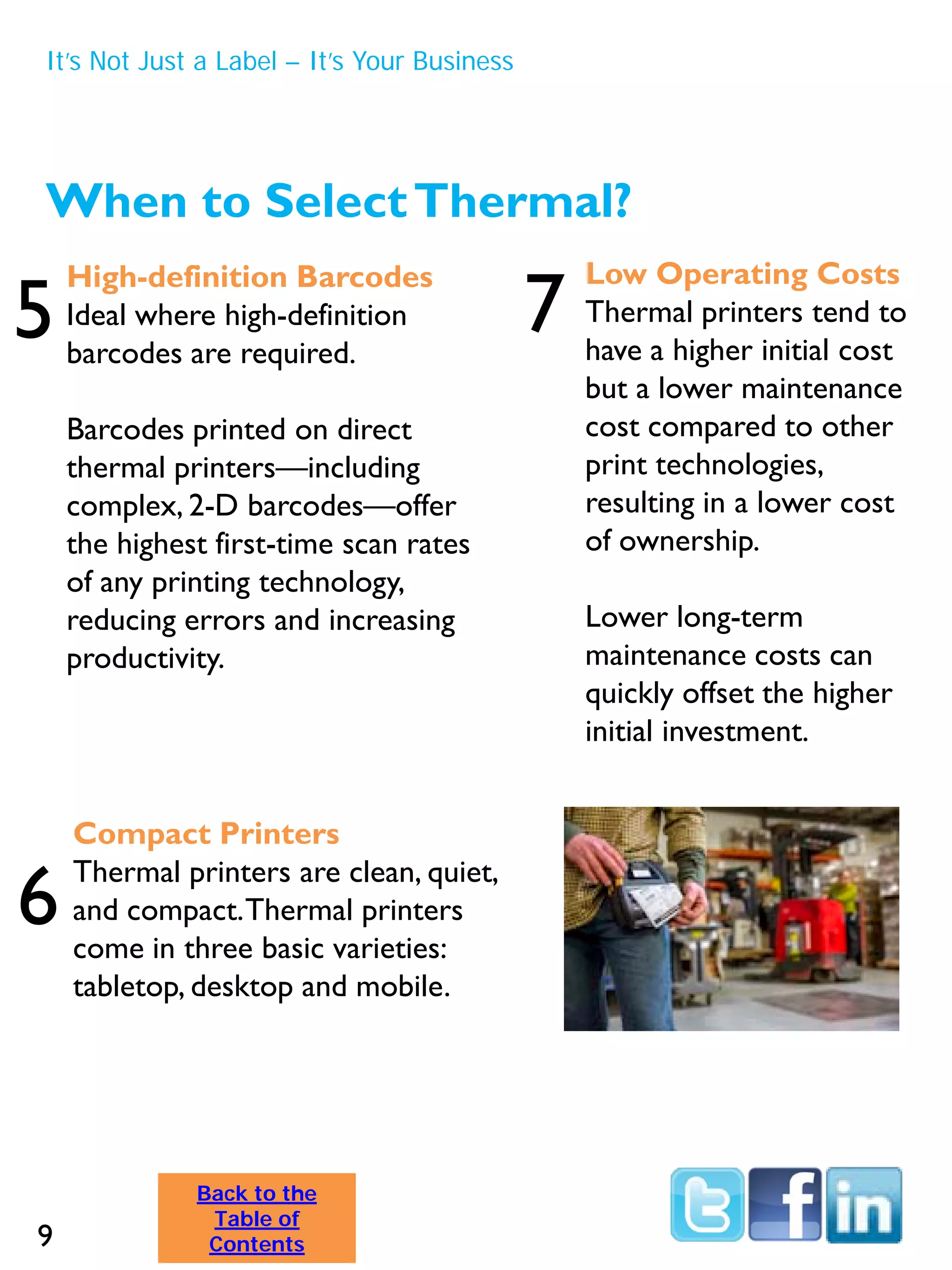 When to SelectThermal?
High-definition Barcodes
Ideal where high-definition
barcodes are required.
Barcodes printed on direct
thermal printers—including
complex, 2-D barcodes—offer
the highest first-time scan rates
of any printing technology,
reducing errors and increasing
productivity.
Low Operating Costs
Thermal printers tend to
have a higher initial cost
but a lower maintenance
cost compared to other
print technologies,
resulting in a lower cost
of ownership.
Lower long-term
maintenance costs can
quickly offset the higher
initial investment.
Compact Printers
Thermal printers are clean, quiet,
and compact.Thermal printers
come in three basic varieties:
tabletop, desktop and mobile.
5
6
7
It’s Not Just a Label – It’s Your Business
9
Back to the
Table of
Contents
 