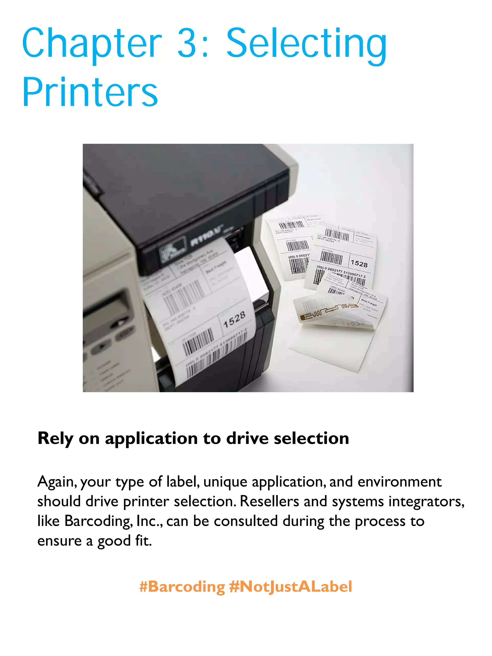Chapter 3: Selecting
Printers
Again, your type of label, unique application, and environment
should drive printer selection. Resellers and systems integrators,
like Barcoding, Inc., can be consulted during the process to
ensure a good fit.
Rely on application to drive selection
#Barcoding #NotJustALabel
 