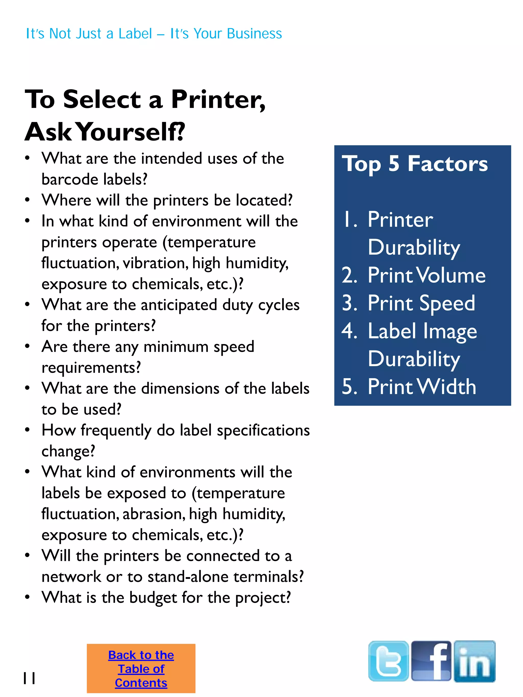 To Select a Printer,
AskYourself?
• What are the intended uses of the
barcode labels?
• Where will the printers be located?
• In what kind of environment will the
printers operate (temperature
fluctuation, vibration, high humidity,
exposure to chemicals, etc.)?
• What are the anticipated duty cycles
for the printers?
• Are there any minimum speed
requirements?
• What are the dimensions of the labels
to be used?
• How frequently do label specifications
change?
• What kind of environments will the
labels be exposed to (temperature
fluctuation, abrasion, high humidity,
exposure to chemicals, etc.)?
• Will the printers be connected to a
network or to stand-alone terminals?
• What is the budget for the project?
Top 5 Factors
1. Printer
Durability
2. PrintVolume
3. Print Speed
4. Label Image
Durability
5. PrintWidth
It’s Not Just a Label – It’s Your Business
11
Back to the
Table of
Contents
 