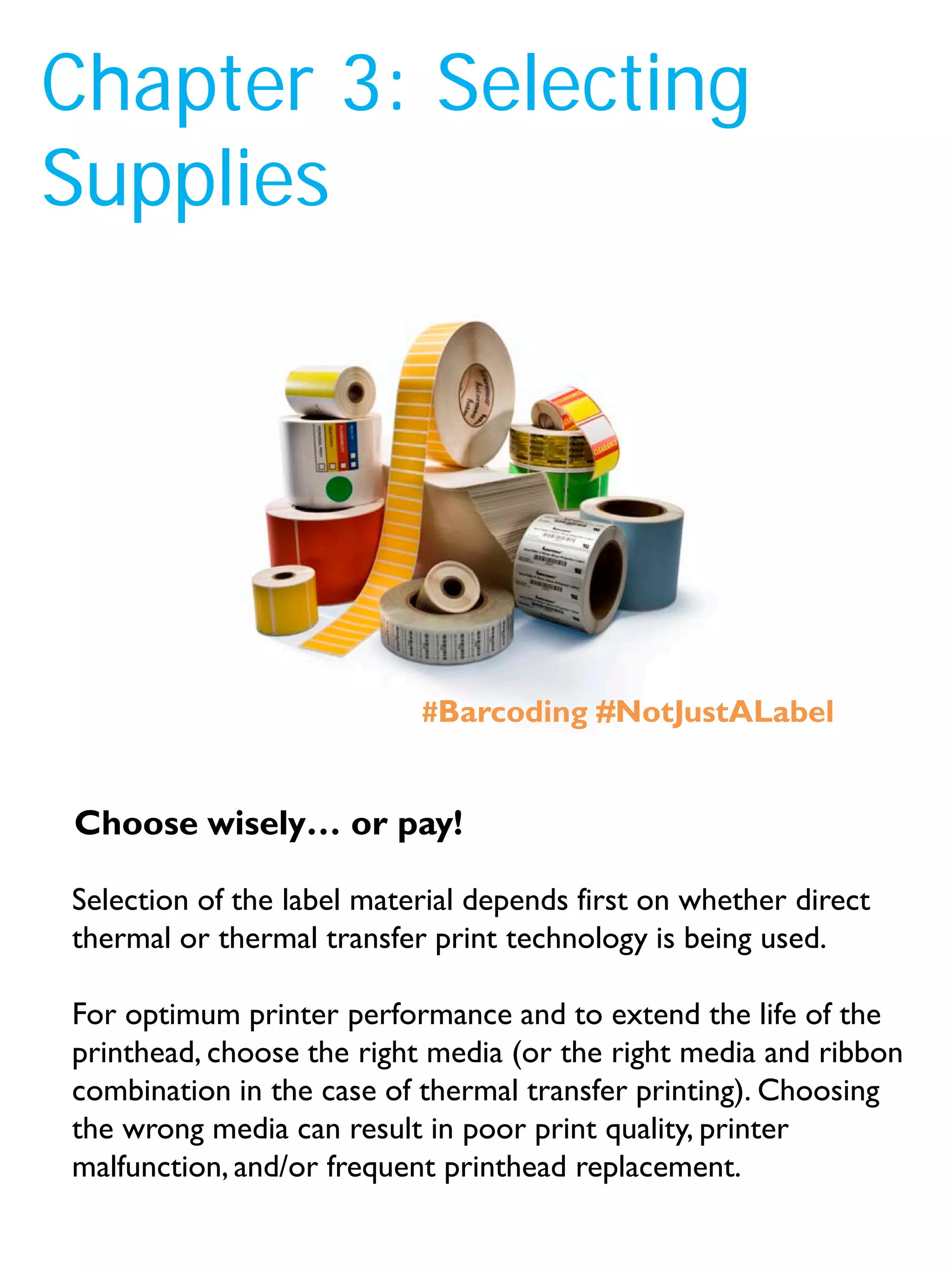 Chapter 3: Selecting
Supplies
Selection of the label material depends first on whether direct
thermal or thermal transfer print technology is being used.
For optimum printer performance and to extend the life of the
printhead, choose the right media (or the right media and ribbon
combination in the case of thermal transfer printing). Choosing
the wrong media can result in poor print quality, printer
malfunction, and/or frequent printhead replacement.
Choose wisely… or pay!
#Barcoding #NotJustALabel
 