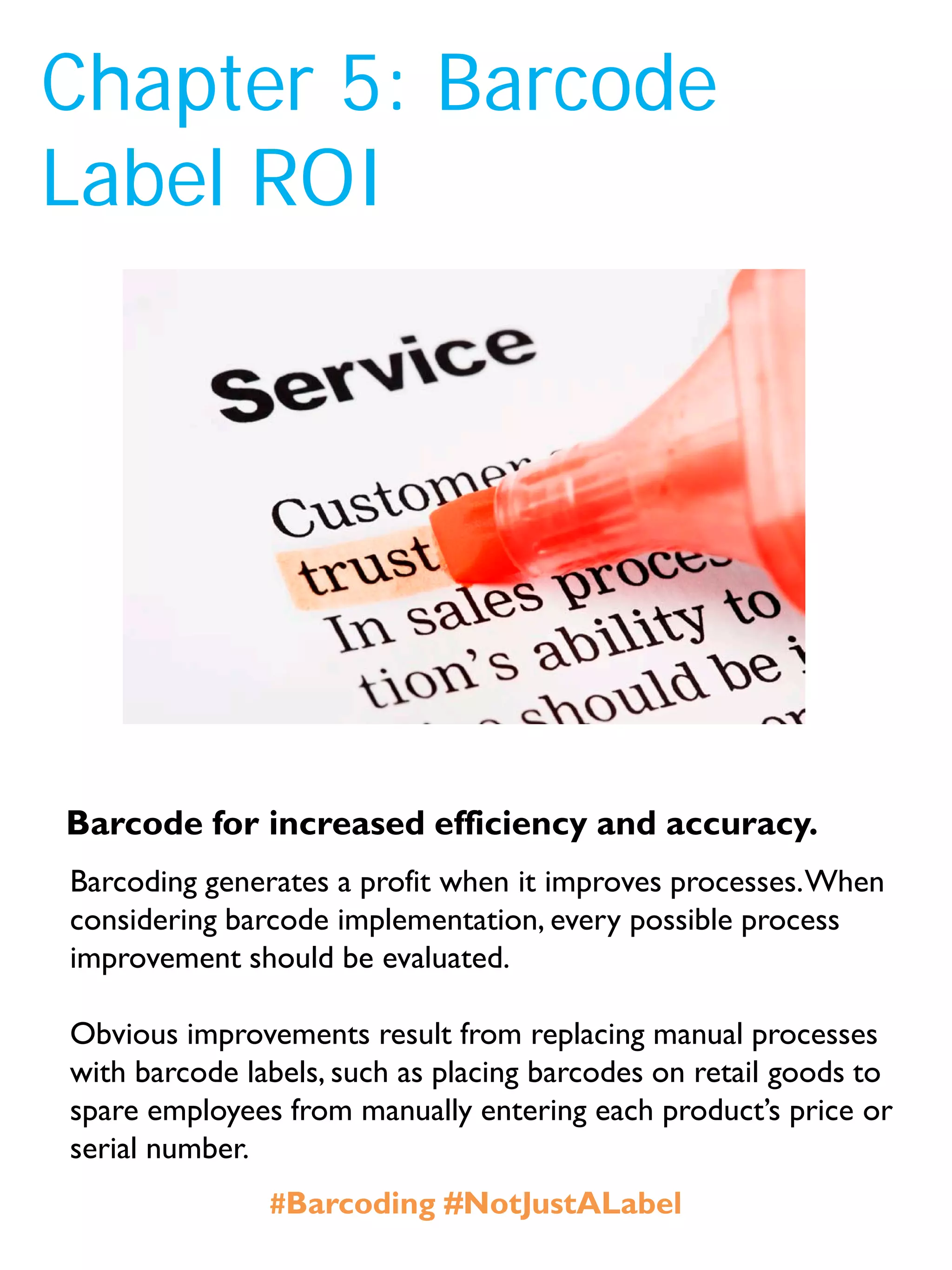 Chapter 5: Barcode
Label ROI
Barcoding generates a profit when it improves processes.When
considering barcode implementation, every possible process
improvement should be evaluated.
Obvious improvements result from replacing manual processes
with barcode labels, such as placing barcodes on retail goods to
spare employees from manually entering each product’s price or
serial number.
Barcode for increased efficiency and accuracy.
#Barcoding #NotJustALabel
 