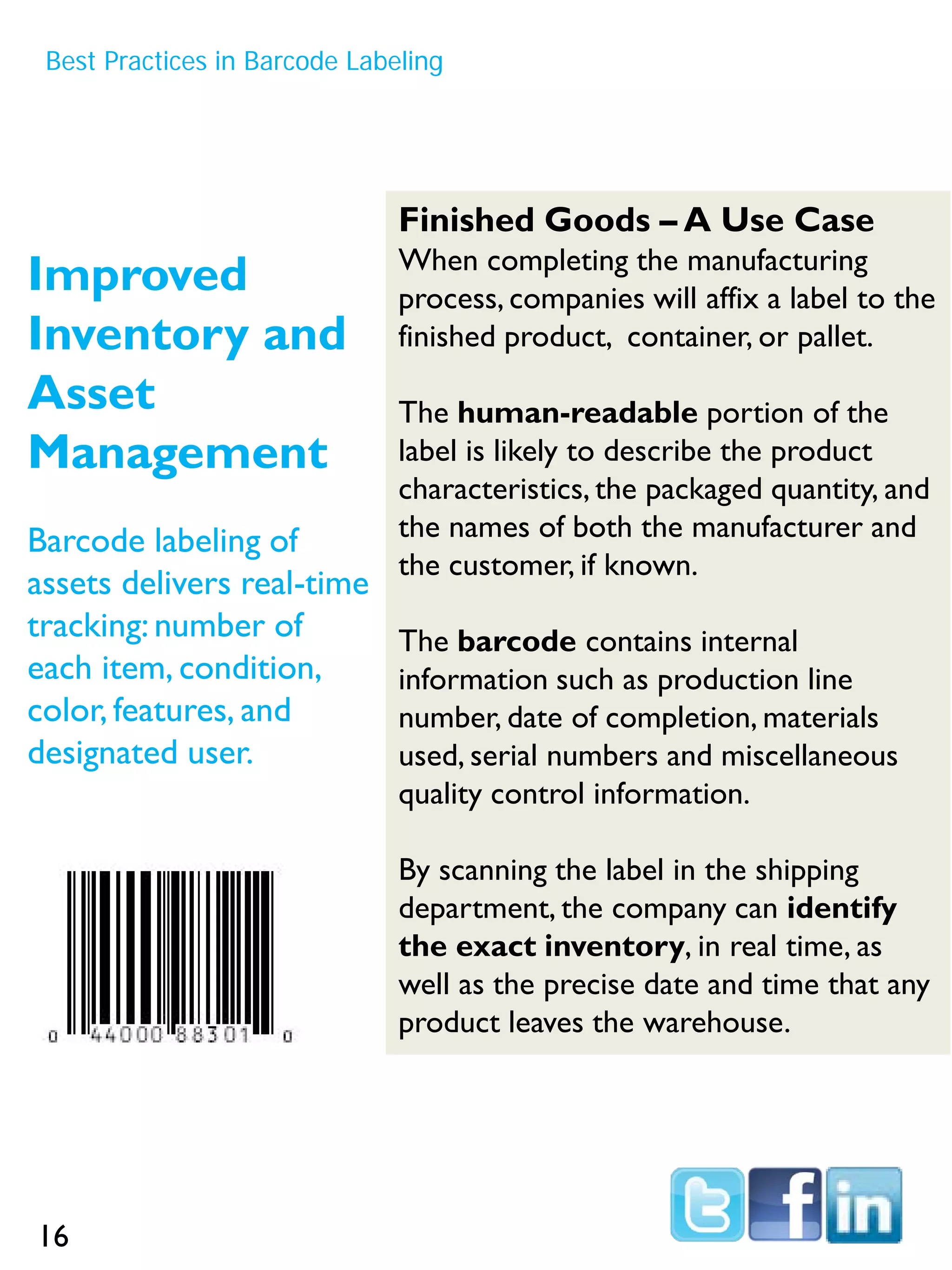 Best Practices in Barcode Labeling
Improved
Inventory and
Asset
Management
Barcode labeling of
assets delivers real-time
tracking: number of
each item, condition,
color, features, and
designated user.
Finished Goods – A Use Case
When completing the manufacturing
process, companies will affix a label to the
finished product, container, or pallet.
The human-readable portion of the
label is likely to describe the product
characteristics, the packaged quantity, and
the names of both the manufacturer and
the customer, if known.
The barcode contains internal
information such as production line
number, date of completion, materials
used, serial numbers and miscellaneous
quality control information.
By scanning the label in the shipping
department, the company can identify
the exact inventory, in real time, as
well as the precise date and time that any
product leaves the warehouse.
16
 
