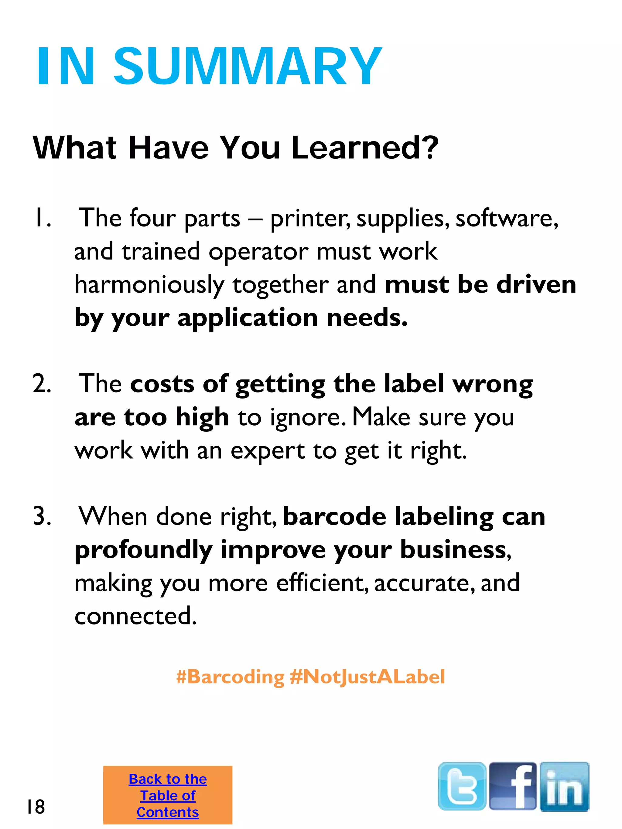What Have You Learned?
IN SUMMARY
Back to the
Table of
Contents
1. The four parts – printer, supplies, software,
and trained operator must work
harmoniously together and must be driven
by your application needs.
2. The costs of getting the label wrong
are too high to ignore. Make sure you
work with an expert to get it right.
3. When done right, barcode labeling can
profoundly improve your business,
making you more efficient, accurate, and
connected.
#Barcoding #NotJustALabel
18
 