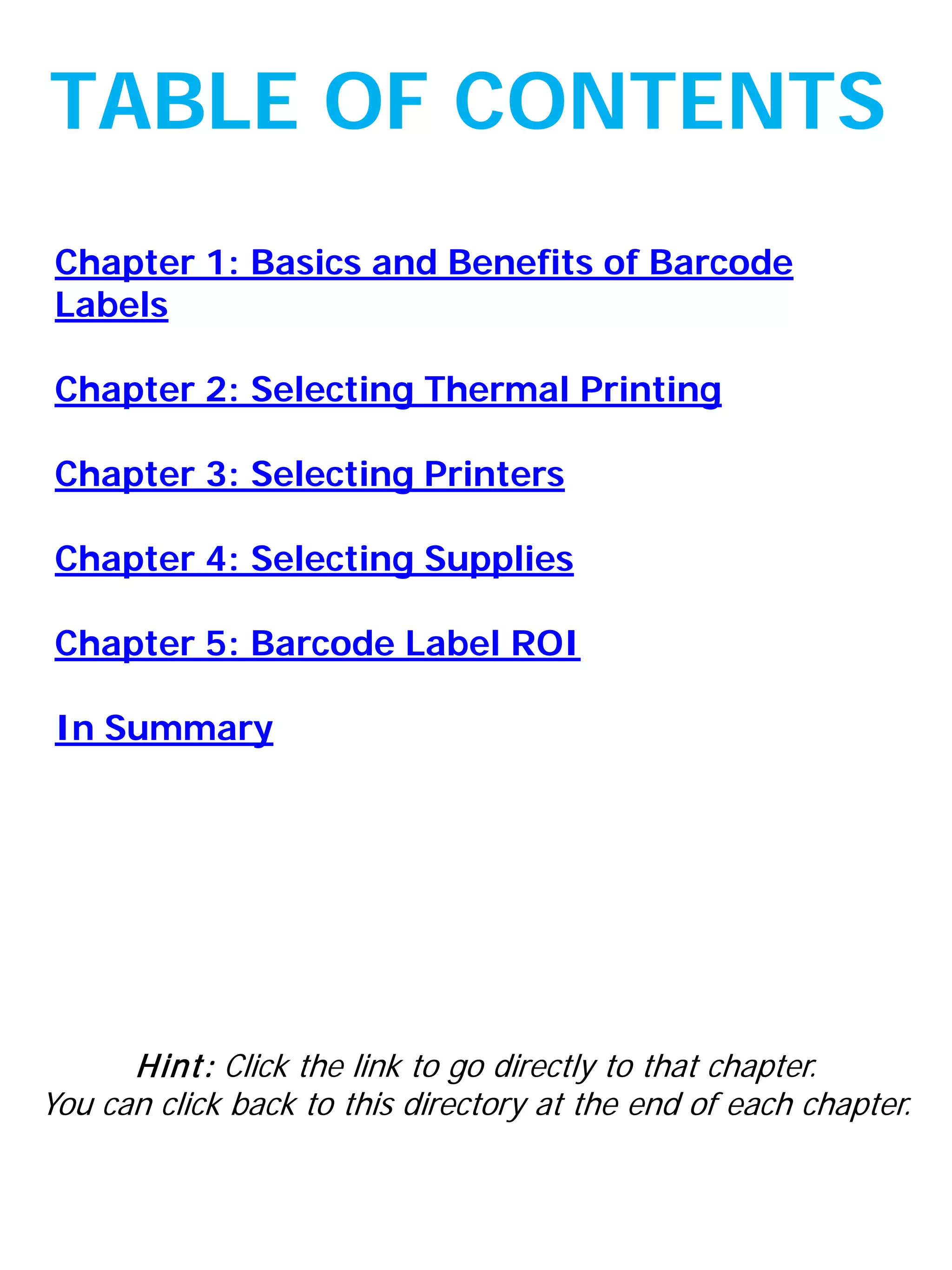 Chapter 1: Basics and Benefits of Barcode
Labels
Chapter 2: Selecting Thermal Printing
Chapter 3: Selecting Printers
Chapter 4: Selecting Supplies
Chapter 5: Barcode Label ROI
In Summary
TABLE OF CONTENTS
Hint: Click the link to go directly to that chapter.
You can click back to this directory at the end of each chapter.
 