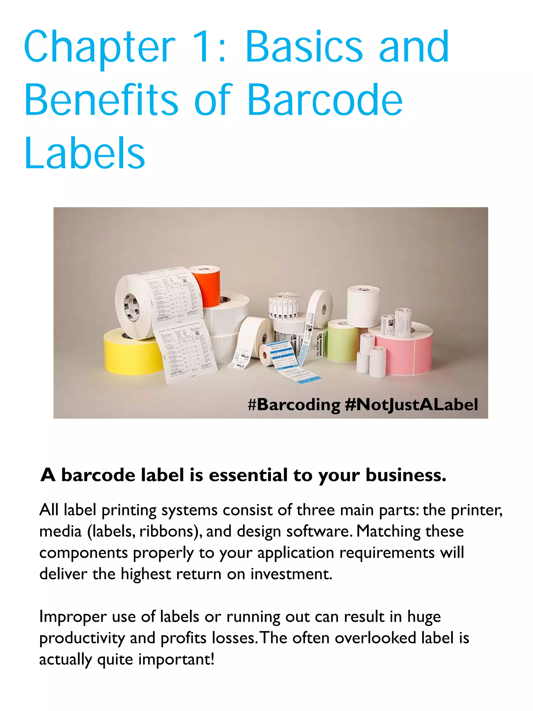Chapter 1: Basics and
Benefits of Barcode
Labels
All label printing systems consist of three main parts: the printer,
media (labels, ribbons), and design software. Matching these
components properly to your application requirements will
deliver the highest return on investment.
Improper use of labels or running out can result in huge
productivity and profits losses.The often overlooked label is
actually quite important!
A barcode label is essential to your business.
#Barcoding #NotJustALabel
 