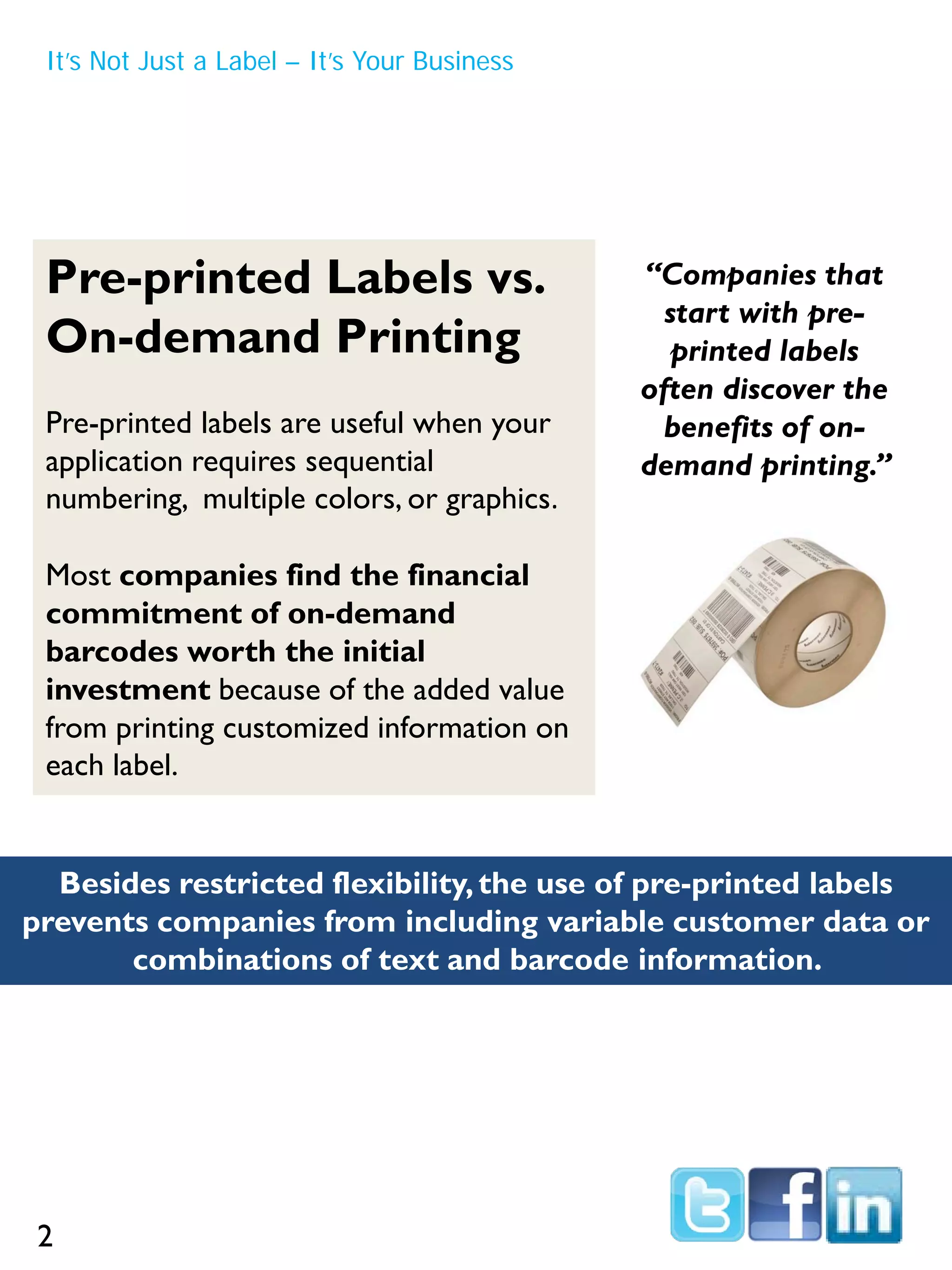 It’s Not Just a Label – It’s Your Business
Pre-printed Labels vs.
On-demand Printing
Pre-printed labels are useful when your
application requires sequential
numbering, multiple colors, or graphics.
Most companies find the financial
commitment of on-demand
barcodes worth the initial
investment because of the added value
from printing customized information on
each label.
Besides restricted flexibility,the use of pre-printed labels
prevents companies from including variable customer data or
combinations of text and barcode information.
“Companies that
start with pre-
printed labels
often discover the
benefits of on-
demand printing.”
2
 