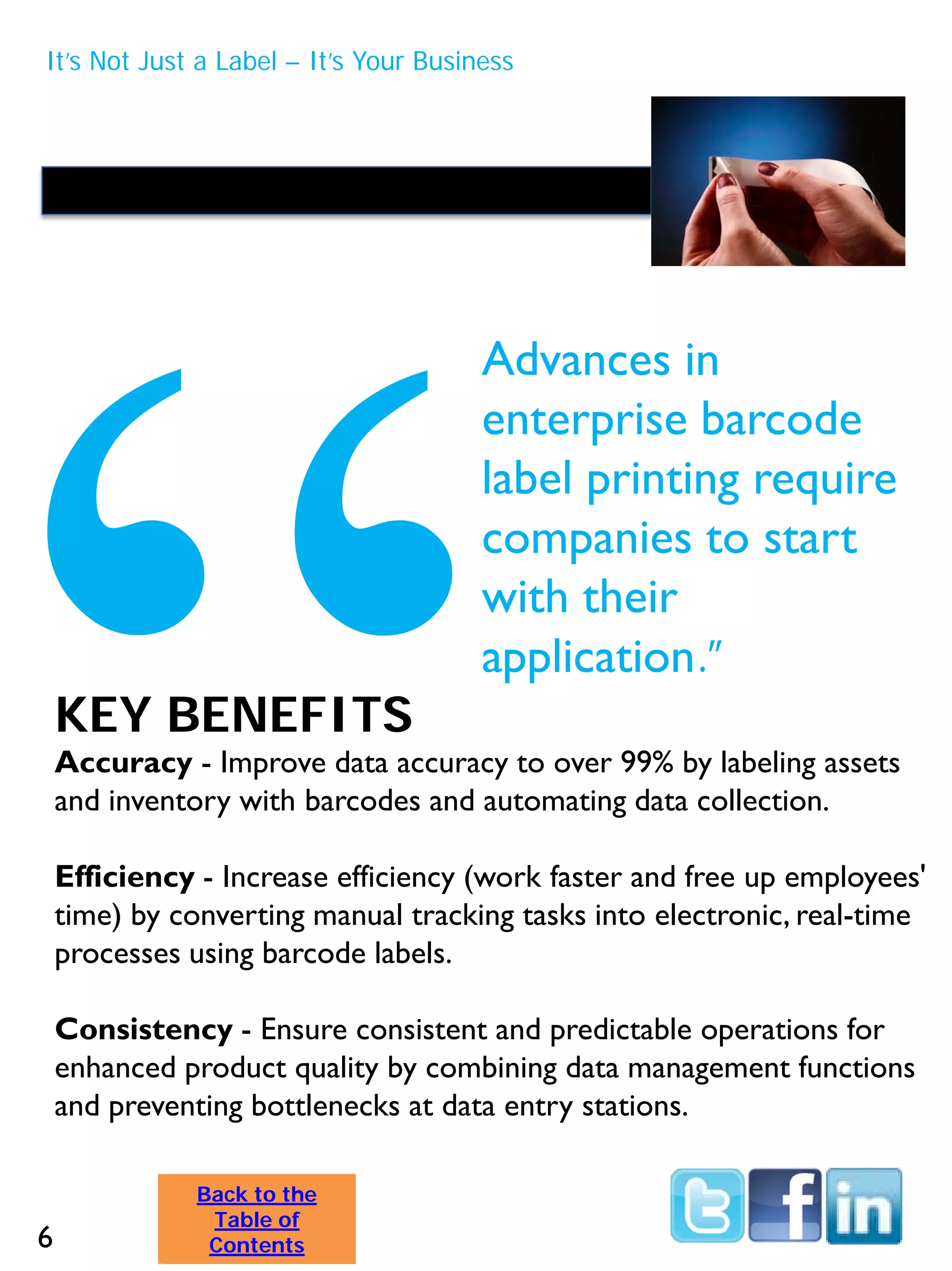 KEY BENEFITS
Accuracy - Improve data accuracy to over 99% by labeling assets
and inventory with barcodes and automating data collection.
Efficiency - Increase efficiency (work faster and free up employees'
time) by converting manual tracking tasks into electronic, real-time
processes using barcode labels.
Consistency - Ensure consistent and predictable operations for
enhanced product quality by combining data management functions
and preventing bottlenecks at data entry stations.
Advances in
enterprise barcode
label printing require
companies to start
with their
application.”
It’s Not Just a Label – It’s Your Business
6
Back to the
Table of
Contents
 