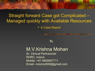 Straight forward Case got Complicated –
Managed quickly with Available Resources
- A Case Report
By
M.V.Krishna Mohan
Sr. Clinical Perfusionist
RHRC, Indore
Mobile: +91 8959907711
Email:- krismo2006@gmail.com
 