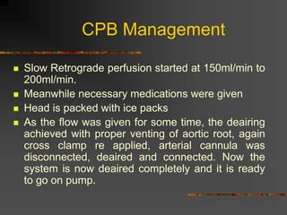 CPB Management
 Slow Retrograde perfusion started at 150ml/min to
200ml/min.
 Meanwhile necessary medications were given
 Head is packed with ice packs
 As the flow was given for some time, the deairing
achieved with proper venting of aortic root, again
cross clamp re applied, arterial cannula was
disconnected, deaired and connected. Now the
system is now deaired completely and it is ready
to go on pump.
 
