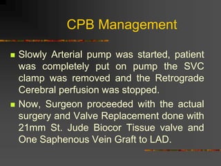 CPB Management
 Slowly Arterial pump was started, patient
was completely put on pump the SVC
clamp was removed and the Retrograde
Cerebral perfusion was stopped.
 Now, Surgeon proceeded with the actual
surgery and Valve Replacement done with
21mm St. Jude Biocor Tissue valve and
One Saphenous Vein Graft to LAD.
 