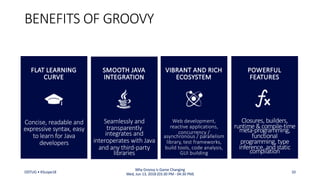 Seamlessly and
transparently
integrates and
interoperates with Java
and any third-party
libraries
BENEFITS OF GROOVY
SMOOTH JAVA
INTEGRATION
Closures, builders,
runtime &compile-time
meta-programming,
functional
programming, type
inference, and static
compilation
POWERFUL
FEATURES
Concise, readable and
expressive syntax, easy
to learn for Java
developers
FLAT LEARNING
CURVE
Web development,
reactive applications,
concurrency /
asynchronous / parallelism
library, test frameworks,
build tools, code analysis,
GUI building
VIBRANT AND RICH
ECOSYSTEM
ODTUG • KScope18 10
Why Groovy is Game Changing
Wed, Jun 13, 2018 (03:30 PM - 04:30 PM)
 