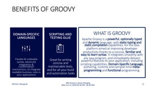 Great for writing
concise and
maintainable tests,
and for all your build
and automation tasks
BENEFITS OF GROOVY
SCRIPTING AND
TESTING GLUE Apache Groovy is a powerful, optionally typed
and dynamic language, with static-typing and
static compilation capabilities, for the Java
platform aimed at improving developer
productivity thanks to a concise, familiar and
easy to learn syntax. It integrates smoothly with
any Java program, and immediately delivers
powerful features to your application, including
scripting capabilities, Domain-Specific Language,
authoring, runtime and compile-time meta-
programming and functional programming.
WHAT IS GROOVY
Flexible & malleable
syntax, advanced
integration &
customization
mechanisms, to integrate
readable business rules in
your applications
DOMAIN-SPECIFIC
LANGUAGES
ODTUG • KScope18 11
Why Groovy is Game Changing
Wed, Jun 13, 2018 (03:30 PM - 04:30 PM)
 