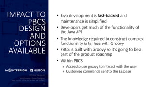 IMPACT TO
PBCS
DESIGN
AND
OPTIONS
AVAILABLE
• Java development is fast-tracked and
maintenance is simplified
• Developers get much of the functionality of
the Java API
• The knowledge required to construct complex
functionality is far less with Groovy
• PBCS is built with Groovy so it’s going to be a
part of the product roadmap
• Within PBCS
» Access to use groovy to interact with the user
» Customize commands sent to the Essbase
 