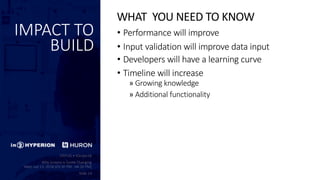 IMPACT TO
BUILD
• Performance will improve
• Input validation will improve data input
• Developers will have a learning curve
• Timeline will increase
» Growing knowledge
» Additional functionality
WHAT YOU NEED TO KNOW
 