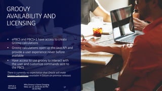 • ePBCS and PBCS+1 have access to create
Groovy calculations
• Groovy calculations open up the Java API and
provide a user experience never before
available
• Have access to use groovy to interact with
the user and customize commands sent to
the PBCS
There is currently no expectation that Oracle will make
Groovy Calculations available in future on-premise releases
GROOVY
AVAILABILITY AND
LICENSING
ODTUG •
KScope18 17
Why Groovy is Game Changing
Wed, Jun 13, 2018 (03:30 PM -
04:30 PM)
 