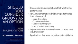 SHOULD
YOU
CONSIDER
GROOVY AS
AN OPTION
NEW
IMPLEMENTATIONS
• On-premise implementations that want better
performance
• PBCS implementations that have performance
issues because of
» Large dimensions
» Complex calculations
» Detailed planning input
» Lack of real-time reporting
• Implementations that need more complex user
input validation
• Applications that want proactive data validation
 