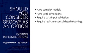 SHOULD
YOU
CONSIDER
GROOVY AS
AN OPTION
EXISTING
IMPLEMENTATIONS
• Have complex models
• Have large dimensions
• Require data input validation
• Require real-time consolidated reporting
 