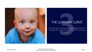 THE LEARNING CURVE
For those who have Groovy or Java backgrounds, this
should be easy. For the rest of us, there is a learning
curve.
ODTUG • KScope18
Why Groovy is Game Changing
Wed, Jun 13, 2018 (03:30 PM - 04:30 PM) Slide 29
 