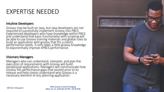 EXPERTISE NEEDED
Intuitive Developers
Groovy may be built on Java, but Java developers are not
required to successfully implement Groovy into PBCS.
Experienced developers who have knowledge within PBCS
and understand that basic functionality with scripting will
be able to use Groovy training materials and global rules to
build an application with groovy that fits a clients
performance needs. It only takes a little groovy knowledge
to exponentially improve ePBCS performance.
Visionary Managers
Managers who can understand, interpret, and plan the
execution of requirements with Groovy will build
exceptional applications. Managers will communicate how
Groovy fills performance gaps that existed prior to its
release and help clients understand why Groovy is a
necessary element of any planning application.
ODTUG • KScope18 30
Why Groovy is Game Changing
Wed, Jun 13, 2018 (03:30 PM - 04:30 PM)
 
