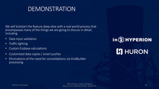 DEMONSTRATION
ODTUG • KScope18 38
Why Groovy is Game Changing
Wed, Jun 13, 2018 (03:30 PM - 04:30 PM)
We will kickstart the feature deep-dive with a real world process that
encompasses many of the things we are going to discuss in detail,
including
• Data input validation
• Traffic lighting
• Custom Essbase calculations
• Customized data copies / smart pushes
• Eliminations of the need for consolidations via GridBuilder
processing
 