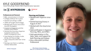 KYLE GOODFRIENDHuron Consulting / Oracle EPBCS Implementation Specialist
Professional and Personal
• BBA, concentration in Finance
• College professor for 5 years
• Started consulting in 2008
• 100% self taught (technology)
• Worked with Huron since 2013
(via ADI Strategies)
• Created In2Hyperion and the
Essbase Excel Ribbon
• Started the Columbus Hyperion
Customer Community
(CHCC.In2Hyperion.com)
• Love playing ice hockey, scuba
diving, and rescue dogs
• Have a beautiful wife that I drive
nuts
• Raising a son that is a walking
medical deductible
Planning and Essbase
• Worked with Hyperion since
1997
• Started learning Groovy in
August of 2017
• Worked with the cloud since
2015
• Hold certification in Hyperion
Planning, PBCS, and EPBCS
• Hold specialization in Pre-
Sales, Sales, and Support for
both Planning and Essbase
• Also a Microsoft Certified
Professional
ODTUG • KScope18 Slide 4
Why Groovy is Game Changing
Wed, Jun 13, 2018 (03:30 PM - 04:30 PM)
 