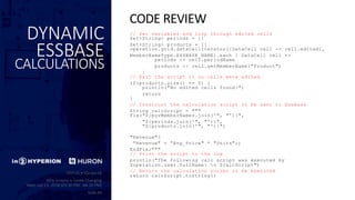 DYNAMIC
ESSBASE
CALCULATIONS
// Set variables and loop through edited cells
Set<String> periods = []
Set<String> products = []
operation.grid.dataCellIterator({DataCell cell -> cell.edited},
MemberNameType.ESSBASE_NAME).each { DataCell cell ->
periods << cell.periodName
products << cell.getMemberName("Product")
}
// Exit the script it no cells were edited
if(products.size() == 0) {
println("No edited cells found!")
return
}
// Construct the calculation script to be sent to Essbase
String calcScript = """
Fix("${povMemberNames.join('", "')}",
"${periods.join('", "')}",
"${products.join('", "')}")
"Revenue"(
"Revenue" = ”Avg_Price" * "Units";)
EndFix;"""
// Print the script to the log
println("The following calc script was executed by
$operation.user.fullName: n $calcScript")
// Return the calculation script to be executed
return calcScript.toString()
CODE REVIEW
 