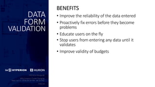 DATA
FORM
VALIDATION
• Improve the reliability of the data entered
• Proactively fix errors before they become
problems
• Educate users on the fly
• Stop users from entering any data until it
validates
• Improve validity of budgets
BENEFITS
 
