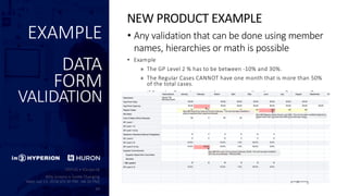 EXAMPLE
DATA
FORM
VALIDATION
• Any validation that can be done using member
names, hierarchies or math is possible
• Example
» The GP Level 2 % has to be between -10% and 30%.
» The Regular Cases CANNOT have one month that is more than 50%
of the total cases.
» If Regular Cases is entered, a corresponding Average Price per Case
is required.
NEW PRODUCT EXAMPLE
 