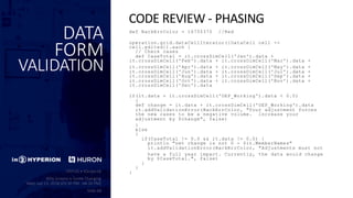 DATA
FORM
VALIDATION
def BackErrColor = 16755370 //Red
operation.grid.dataCellIterator({DataCell cell ->
cell.edited}).each {
// Check cases
def CaseTotal = it.crossDimCell('Jan').data +
it.crossDimCell('Feb').data + it.crossDimCell('Mar').data +
it.crossDimCell('Apr').data + it.crossDimCell('May').data +
it.crossDimCell('Jun').data + it.crossDimCell('Jul').data +
it.crossDimCell('Aug').data + it.crossDimCell('Sep').data +
it.crossDimCell('Oct').data + it.crossDimCell('Nov').data +
it.crossDimCell('Dec').data
if(it.data + it.crossDimCell('OEP_Working').data < 0.0)
{
def change = it.data + it.crossDimCell('OEP_Working').data
it.addValidationError(BackErrColor, "Your adjustment forces
the new cases to be a negative volume. Increase your
adjustment by $change", false)
}
else
{
if(CaseTotal != 0.0 && it.data != 0.0) {
println "net change is not 0 - $it.MemberNames"
it.addValidationError(BackErrColor, "Adjustments must not
have a full year impact. Currently, the data would change
by $CaseTotal.", false)
}
}
}
CODE REVIEW - PHASING
 