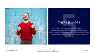 THERE IS MORE
We covered the biggest bang for your buck. The
opportunities to improve applications doesn’t stop
there. When you leave here, take a look at some of the
other things that make the inclusion of Groovy into
PBCS special.
ODTUG • KScope18
Why Groovy is Game Changing
Wed, Jun 13, 2018 (03:30 PM - 04:30 PM) Slide 69
 