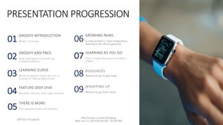 PRESENTATION PROGRESSION
01
GROOVY INTRODUCTION
What is Groovy
02
GROOVY AND PBCS
How does groovy benefit an
implementation
03
LEARNING CURVE
What to expect if you are not a
Groovy or Java programmer
04
FEATURE DEEP DIVE
Benefits, demos, and code reviews
05
07
LEARNING AS YOU GO
Don’t make the same mistakes I
made
06
GROWING PAINS
A new product, new integration,
watchout for these gotchas
08 RESOURCES
Where to go to get help
09 WRAPPING UP
Where to go from here
ODTUG • KScope18 7
Why Groovy is Game Changing
Wed, Jun 13, 2018 (03:30 PM - 04:30 PM)
THERE IS MORE
The opportunities are endless
 