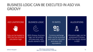 With Groovy, business
logic can be written
and executed, with
results stored in ASO
BUSINESS LOGIC CAN BE EXECUTED IN ASO VIA
GROOVY
BUSINESS LOGIC
Allocation logic can be
processed in Groovy
with the results stored
in ASO
ALLOCATIONS
Data can be loaded to
ASO, but has minimal
calculation logic
ASO LIMITATIONS
Currency exchange
rates can be accessed
and used to calculate
and store USD
equivalents
FX RATES
ODTUG • KScope18 72
Why Groovy is Game Changing
Wed, Jun 13, 2018 (03:30 PM - 04:30 PM)
 