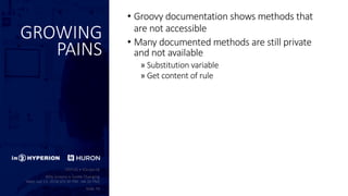 GROWING
PAINS
• Groovy documentation shows methods that
are not accessible
• Many documented methods are still private
and not available
» Substitution variable
» Get content of rule
 