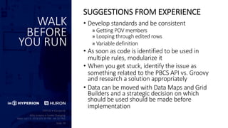 WALK
BEFORE
YOU RUN
• Develop standards and be consistent
» Getting POV members
» Looping through edited rows
» Variable definition
• As soon as code is identified to be used in
multiple rules, modularize it
• When you get stuck, identify the issue as
something related to the PBCS API vs. Groovy
and research a solution appropriately
• Data can be moved with Data Maps and Grid
Builders and a strategic decision on which
should be used should be made before
implementation
SUGGESTIONS FROM EXPERIENCE
 