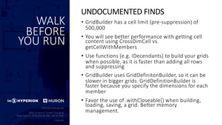 WALK
BEFORE
YOU RUN
• GridBuilder has a cell limit (pre-suppression) of
500,000
• You will see better performance with getting cell
content using CrossDimCell vs.
getCellWithMembers
• Use functions (e.g. IDecendants) to build your grids
when possible, as it is faster than adding all rows
and suppressing
• GridBuilder uses GridDefinitonBuilder, so it can be
slower in bigger grids. GridDefinitionBuilder is
faster because you specify the dimensions for each
member
• Favor the use of .withCloseable{} when building,
loading, saving, a grid. Better memory
management.
UNDOCUMENTED FINDS
 