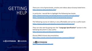 GETTING
HELP
There are a lot of great books, articles and videos about Groovy listed here:
http://groovy-lang.org/learn.html
In particular, I would like to highlight the following two books:
https://www.manning.com/books/groovy-in-action-second-edition
https://pragprog.com/book/vslg2/programming-groovy-2
The following course on Udemy is very affordable and can be a useful asset:
https://www.udemy.com/apache-groovy/learn/v4/overview
They can also start by going over the “Language Specification” section in the
following document is also useful:
http://groovy-lang.org/documentation.html
Oracle EPBCS Groovy documentation:
http://docs.oracle.com/cloud/latest/epm-common/GROOV/
http://www.in2hyperion.com
 