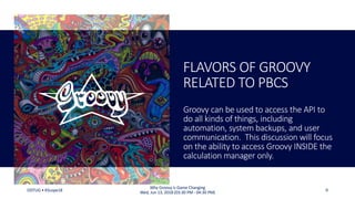 FLAVORS OF GROOVY
RELATED TO PBCS
Groovy can be used to access the API to
do all kinds of things, including
automation, system backups, and user
communication. This discussion will focus
on the ability to access Groovy INSIDE the
calculation manager only.
ODTUG • KScope18 9
Why Groovy is Game Changing
Wed, Jun 13, 2018 (03:30 PM - 04:30 PM)
 