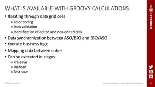 12
WHAT IS AVAILABLE WITH GROOVY CALCULATIONS
• Iterating through data grid cells
» Color coding
» Data validation
» Identification of edited and non-edited cells
• Data synchronization between ASO/BSO and BSO/ASO
• Execute business logic
• Mapping data between cubes
• Can be executed in stages
» Pre-save
» On-load
» Post-save
Groovy Grid Builder – Deep Dive • Kyle GoodfriendODTUG • Kscope 18
 