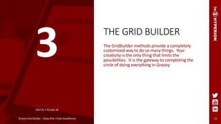 THE GRID BUILDER
The GridBuilder methods provide a completely
customized way to do so many things. Your
creativity is the only thing that limits the
possibilities. It is the gateway to completing the
circle of doing everything in Groovy
ODTUG • Kscope 18
Groovy Grid Builder – Deep Dive • Kyle Goodfriend 13
3
 